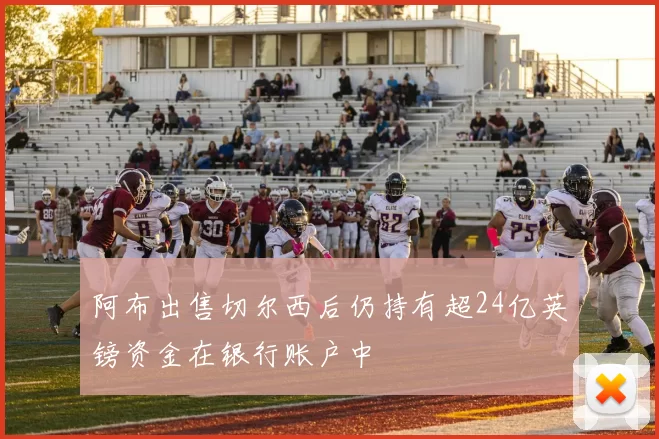 阿布出售切尔西后仍持有超24亿英镑资金在银行账户中