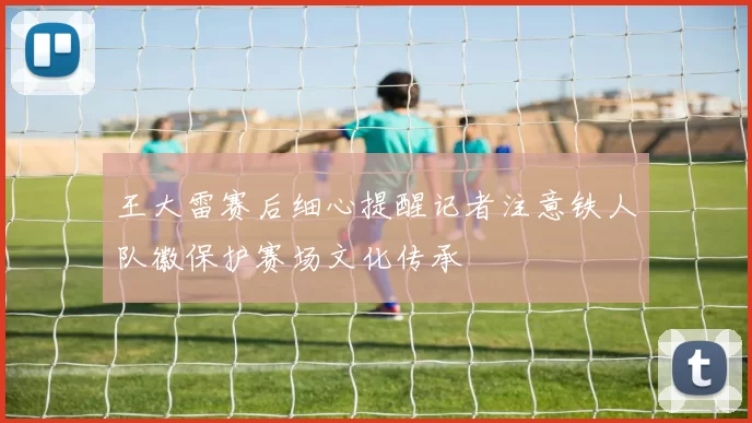王大雷赛后细心提醒记者注意铁人队徽保护赛场文化传承
