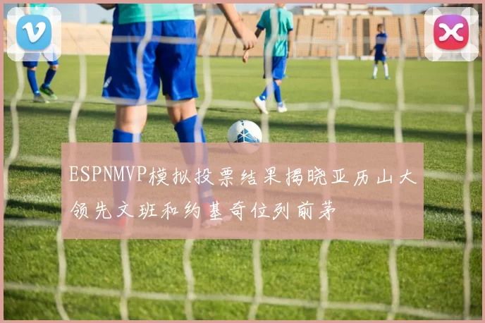 ESPNMVP模拟投票结果揭晓亚历山大领先文班和约基奇位列前茅