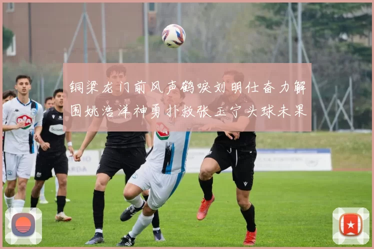 铜梁龙门前风声鹤唳刘明仕奋力解围姚浩洋神勇扑救张玉宁头球未果