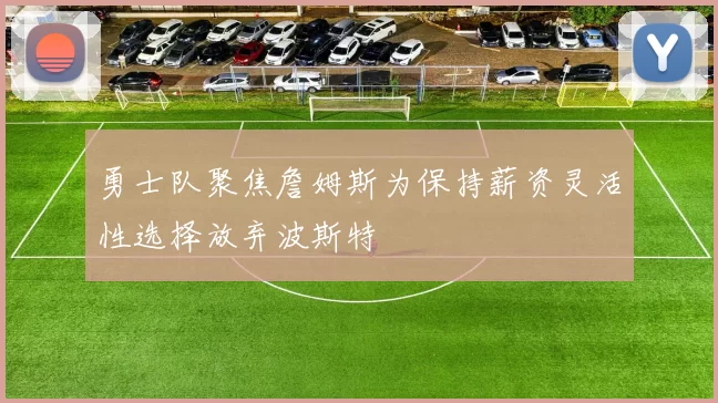 勇士队聚焦詹姆斯为保持薪资灵活性选择放弃波斯特