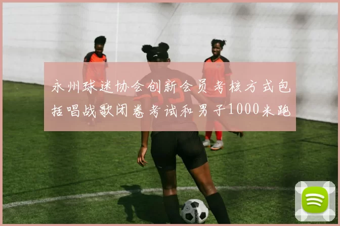 永州球迷协会创新会员考核方式包括唱战歌闭卷考试和男子1000米跑挑战
