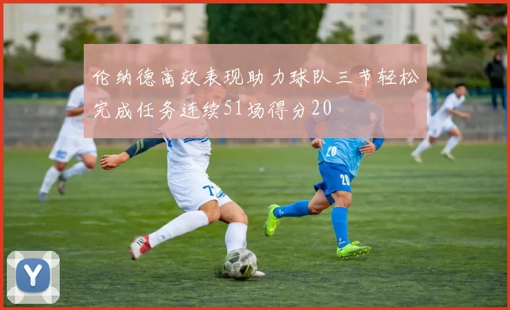 伦纳德高效表现助力球队三节轻松完成任务连续51场得分20