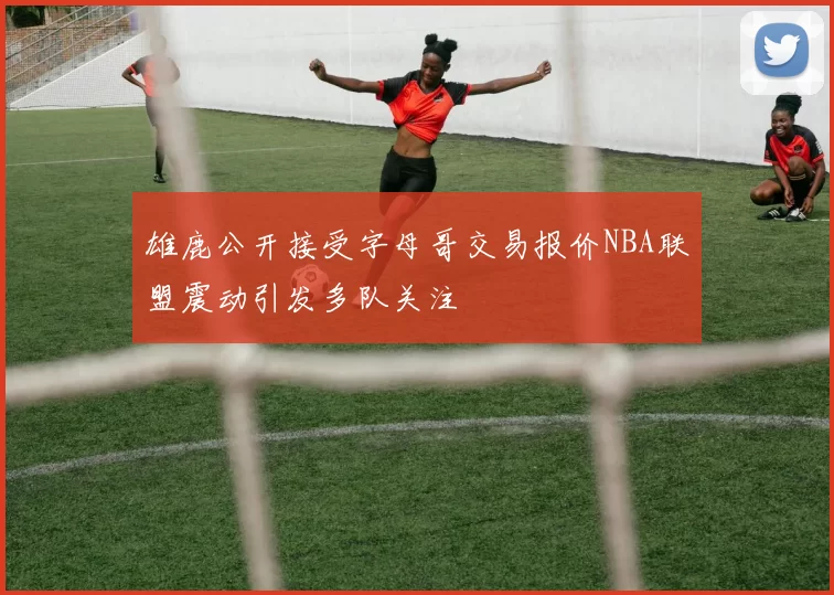 雄鹿公开接受字母哥交易报价NBA联盟震动引发多队关注