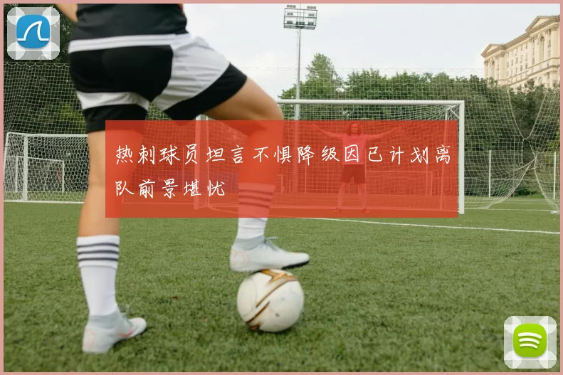 热刺球员坦言不惧降级因已计划离队前景堪忧