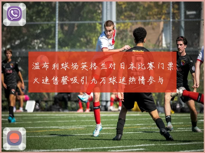 温布利球场英格兰对日本比赛门票火速售罄吸引九万球迷热情参与