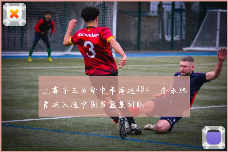上赛季三分命中率高达484偰李永炜首次入选中国男篮集训队
