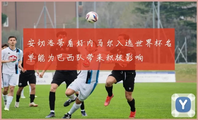 安切洛蒂看好内马尔入选世界杯名单能为巴西队带来积极影响