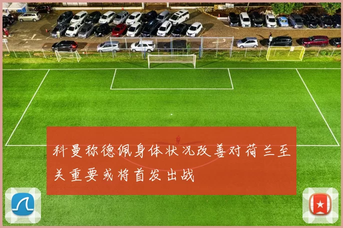 科曼称德佩身体状况改善对荷兰至关重要或将首发出战