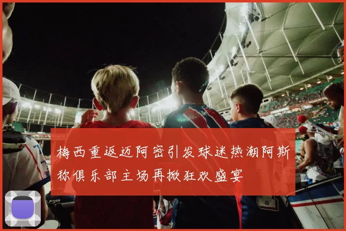 梅西重返迈阿密引发球迷热潮阿斯称俱乐部主场再掀狂欢盛宴