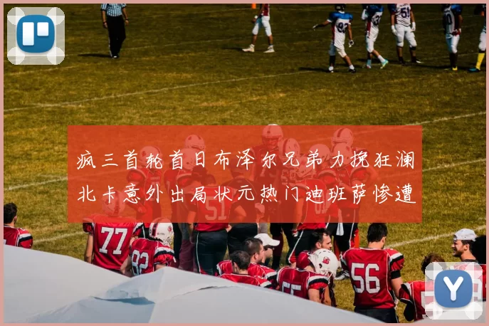 疯三首轮首日布泽尔兄弟力挽狂澜北卡意外出局状元热门迪班萨惨遭一轮游