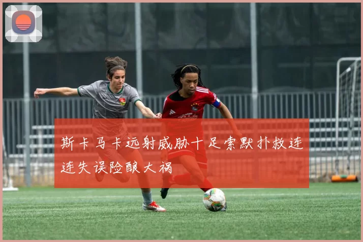 斯卡马卡远射威胁十足索默扑救连连失误险酿大祸