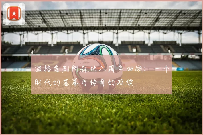 温格告别阿森纳八周年回顾：一个时代的落幕与传奇的延续