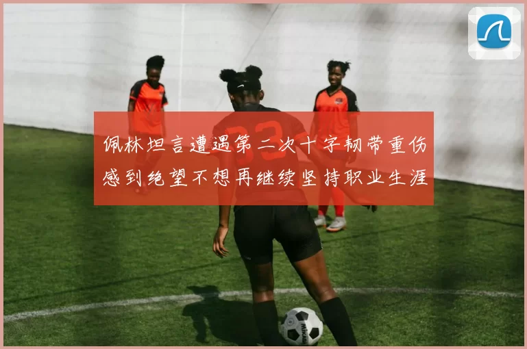 佩林坦言遭遇第二次十字韧带重伤感到绝望不想再继续坚持职业生涯